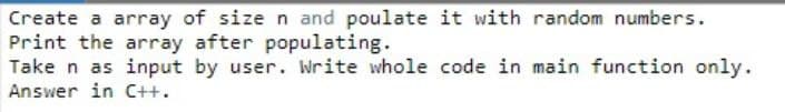 Create a array of size n and poulate it with random numbers.
Print the array after populating.
Take n as input by user. Write whole code in main function only.
Answer in C++.
