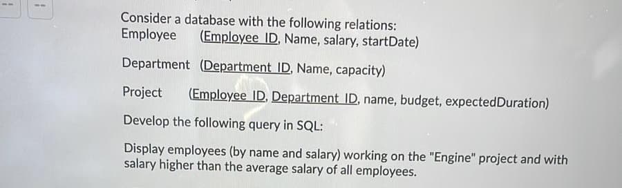 Consider a database with the following relations:
Employee
(Employee ID, Name, salary, startDate)
Department (Department ID, Name, capacity)
Project
(Employee ID. Department ID, name, budget, expectedDuration)
Develop the following query in SQL:
Display employees (by name and salary) working on the "Engine" project and with
salary higher than the average salary of all employees.
