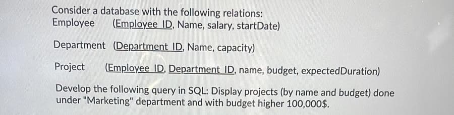 Consider a database with the following relations:
Employee
(Employee ID, Name, salary, startDate)
Department (Department ID, Name, capacity)
Project
(Employee ID, Department ID, name, budget, expectedDuration)
Develop the following query in SQL: Display projects (by name and budget) done
under "Marketing" department and with budget higher 100,000$.
