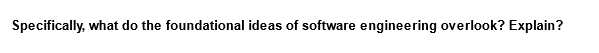 Specifically, what do the foundational ideas of software engineering overlook? Explain?