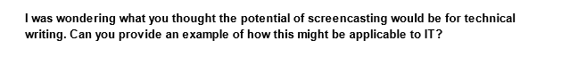 I was wondering what you thought the potential of screencasting would be for technical
writing. Can you provide an example of how this might be applicable to IT?