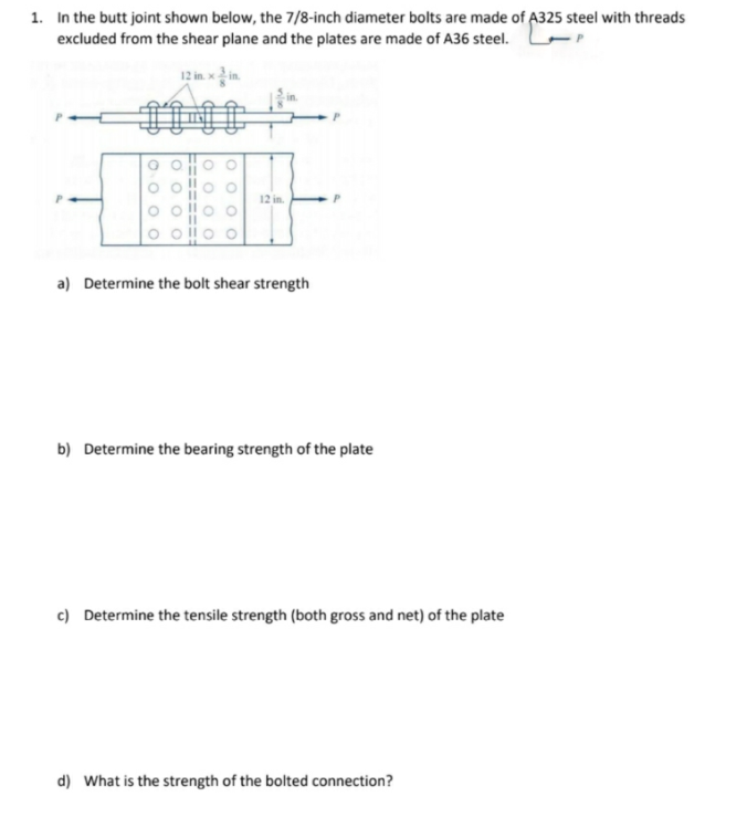 1. In the butt joint shown below, the 7/8-inch diameter bolts are made of A325 steel with threads
excluded from the shear plane and the plates are made of A36 steel.
12 in. xin.
100
12 in.
a) Determine the bolt shear strength
b) Determine the bearing strength of the plate
c) Determine the tensile strength (both gross and net) of the plate
d) What is the strength of the bolted connection?
