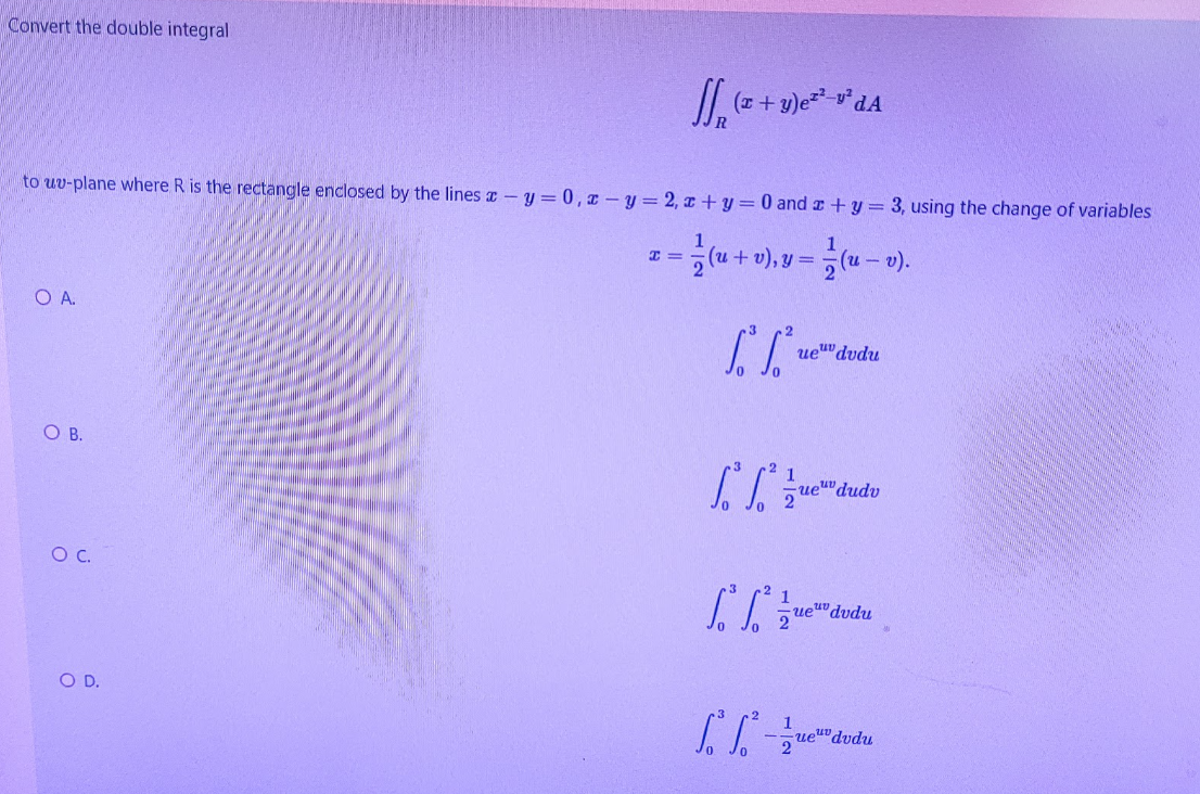 Convert the double integral
to uv-plane where R is the rectangle enclosed by the lines z- y = 0, z – y = 2, x + y = 0 and z +y = 3, using the change of variables
1, y =
(u -
OA.
ueu" dudu
OB.
1
ue"dudv
Oc.
ue""dvdu
l. 2
O D.
1
ue""dvdu
