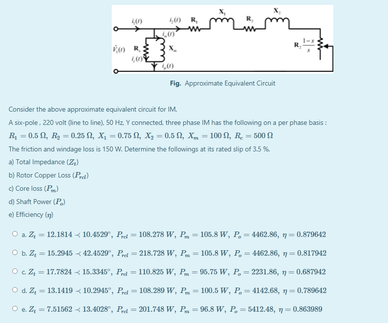 x,
X,
4(1)
i,(1) R,
R.
R,
Fig. Approximate Equivalent Circuit
Consider the above approximate equivalent circuit for IM.
A six-pole, 220 volt (line to line), 50 Hz, Y connected, three phase IM has the following on a per phase basis :
R = 0.5 N, R2 = 0.25 N, X, = 0.75 N, X, = 0.5 N, Xm = 100 S2, R. = 500 N
The friction and windage loss is 150 W. Determine the followings at its rated slip of 3.5 %.
a) Total Impedance (Z4)
b) Rotor Copper Loss (Prel)
c) Core loss (Pm)
d) Shaft Power (Po)
e) Efficiency (n)
O a. Zą = 12.1814 < 10.4529°, Prel = 108.278 W, Pm
105.8 W, P, = 4462.86, 7= 0.879642
а.
%3D
O b. Z4 = 15.2945 < 42.4529°, P,rel = 218.728 W, Pm = 105.8 W, P, = 4462.86, 7= 0.817942
O . ZĄ = 17.7824 < 15.3345°, Prd = 110.825 W, Pm = 95.75 W, P= 2231.86, 7= 0.687942
O d. Z = 13.1419 < 10.2945°, Prel
108.289 W, Pm
100.5 W, P. = 4142.68, 7= 0.789642
O e. Z = 7.51562 < 13.4028°, Prel = 201.748 W, Pm
96.8 W, P. = 5412.48, 7=0.863989
е.
