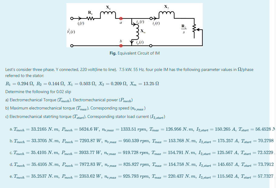 X,
X,
R,
ww
i(1)
i,(1)
R,
X_
Fig. Equivalent Circuit of IM
Lest's consider three phase, Y connected, 220 volt(line to line), 7.5 kW, 55 Hz. four pole IM has the following parameter values in /phase
referred to the stator:
R = 0.294 N, R = 0.144 N, X1 = 0.503 N, X2 = 0.209 N, Xm = 13.25 N
Determine the following for 0.02 slip
a) Electromechanical Torque (Tmech), Electromechanical power (Pmech)
b) Maximum electromechanical torque (Tmaz), Corresponding speed (n, maz )
C) Electromechanical statrting torque (Tstart), Corresponding stator load current (I, start)
a. Tmech = 33.2165 N. m, Pmech
5624.6 W, n,maz
1333.51 rpm, Tmaz = 126.956 N. m, I2 start = 150.265 A, Tstart
56.4528 N
b. Tmech = 33.3705 N. m, Pmech
7293.87 W, n7,maz
950.539 rpm, Tmaz = 153.768 N. m, I2,start = 175.257 A, Tztart
70.2798
c. Tmech
35.4105 N. m, Рпеch
3933.77 W, nmaz = 919.728 rpm, Tmaz = 154.791 N. m, I2start = 125.567 A, Ttart = 72.5229 .
d. Tmech = 35.4105 N. m, Pmech =
7872.83 W, n,maz = 825.827 rpm, Tmaz = 154.758 N.m, Istart = 145.657 A, Ttart = 73.7912
e. Tmech = 35.2537 N. m, Pmech
2353.62 W, ny, maz
925.793 rpm, Tmaz = 220.437 N. m, I2 start = 115.562 A, Ttart = 57.7327
