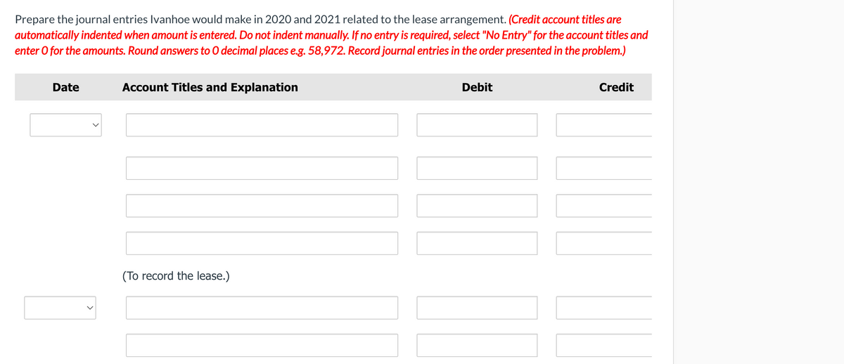 Prepare the journal entries Ivanhoe would make in 2020 and 2021 related to the lease arrangement. (Credit account titles are
automatically indented when amount is entered. Do not indent manually. If no entry is required, select "No Entry" for the account titles and
enter O for the amounts. Round answers to 0 decimal places e.g. 58,972. Record journal entries in the order presented in the problem.)
Date
Account Titles and Explanation
Debit
Credit
(To record the lease.)
