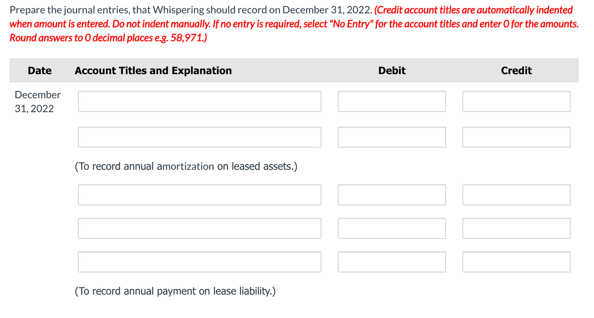 Prepare the journal entries, that Whispering should record on December 31, 2022. (Credit account titles are automatically indented
when amount is entered. Do not indent manually. If no entry is required, select "No Entry" for the account titles and enter 0 for the amounts.
Round answers to O decimal places e.g. 58,971.)
Date
Account Titles and Explanation
Debit
Credit
December
31, 2022
(To record annual amortization on leased assets.)
(To record annual payment on lease liability.)
