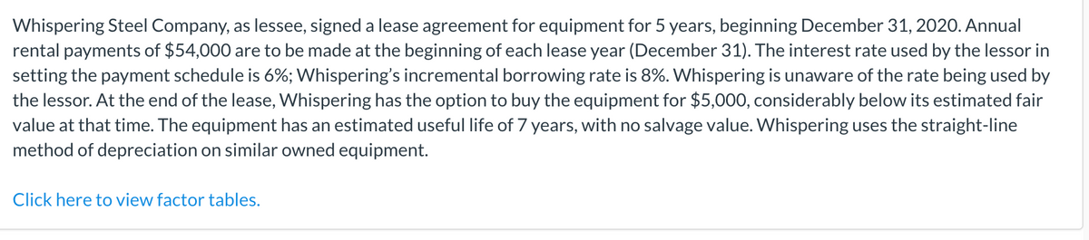 Whispering Steel Company, as lessee, signed a lease agreement for equipment for 5 years, beginning December 31, 2020. Annual
rental payments of $54,000 are to be made at the beginning of each lease year (December 31). The interest rate used by the lessor in
setting the payment schedule is 6%; Whispering's incremental borrowing rate is 8%. Whispering is unaware of the rate being used by
the lessor. At the end of the lease, Whispering has the option to buy the equipment for $5,000, considerably below its estimated fair
value at that time. The equipment has an estimated useful life of 7 years, with no salvage value. Whispering uses the straight-line
method of depreciation on similar owned equipment.
Click here to view factor tables.
