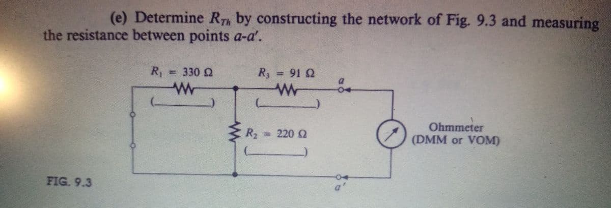 (e) Determine R, by constructing the network of Fig. 9.3 and measuring
the resistance between points a-a'.
R = 330 Q
R = 91 2
Ohmmeter
(DMM or VOM)
R, = 220 Q
FIG. 9.3
