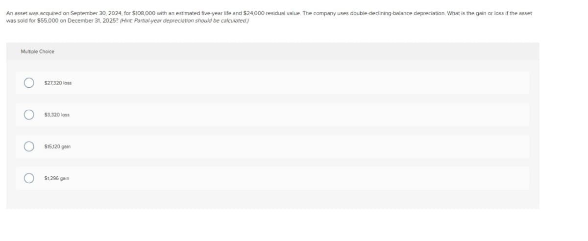 An asset was acquired on September 30, 2024, for $108,000 with an estimated five-year life and $24,000 residual value. The company uses double-declining-balance depreciation. What is the gain or loss if the asset
was sold for $55,000 on December 31, 2025? (Hint: Partial-year depreciation should be calculated.)
Multiple Choice
О
О
О
O
$27,320 loss
$3,320 loss
$15,120 gain
$1,296 gain