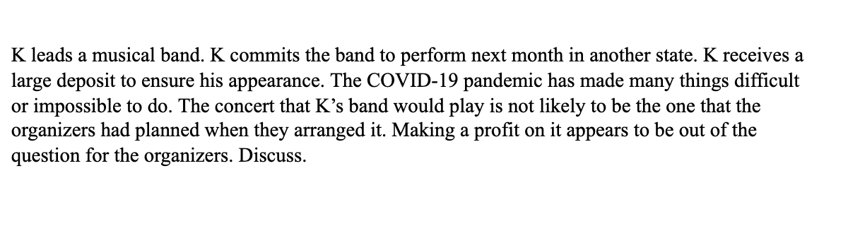 K leads a musical band. K commits the band to perform next month in another state. K receives a
large deposit to ensure his appearance. The COVID-19 pandemic has made many things difficult
or impossible to do. The concert that K's band would play is not likely to be the one that the
organizers had planned when they arranged it. Making a profit on it appears to be out of the
question for the organizers. Discuss.
