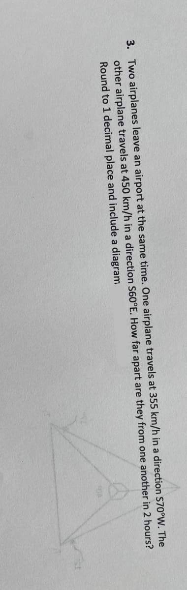 3. Two airplanes leave an airport at the same time. One airplane travels at 355 km/h in a direction S70°W. The
other airplane travels at 450 km/h in a direction S60°E. How far apart are they from one another in 2 hours?
Round to 1 decimal place and include a diagram
