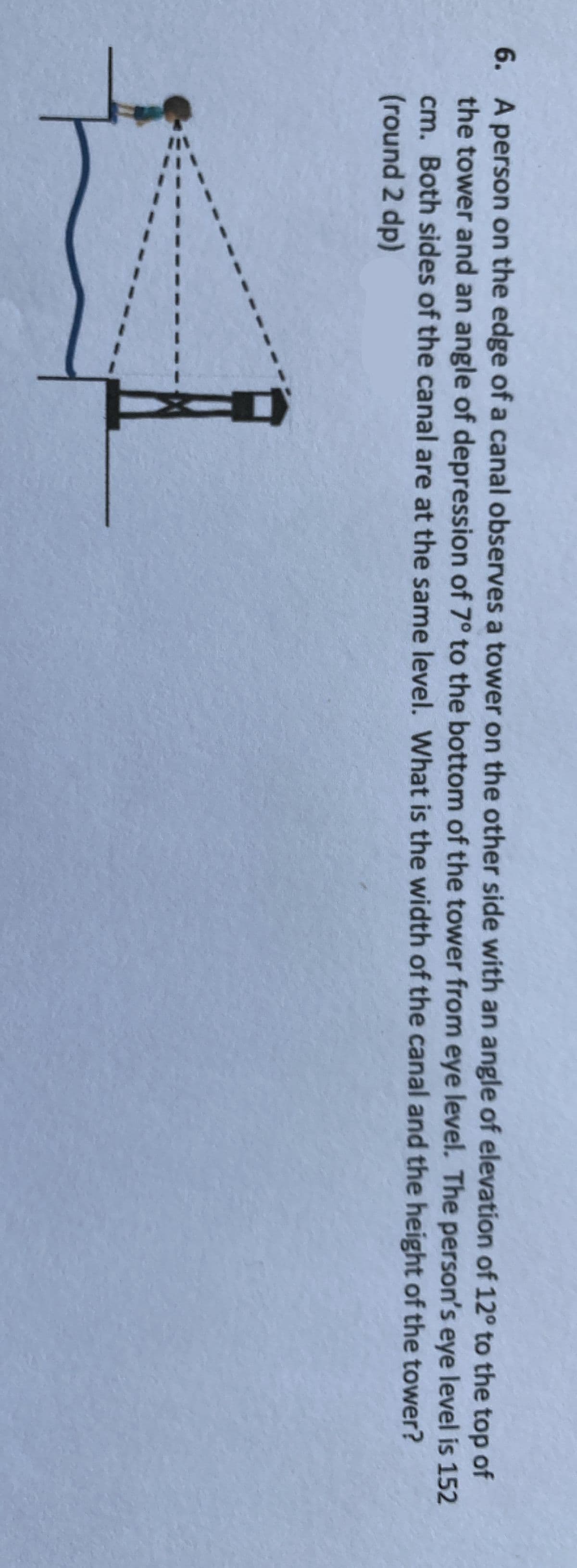 6. A person on the edge of a canal observes a tower on the other side with an angle of elevation of 12° to the top of
the tower and an angle of depression of 7° to the bottom of the tower from eye level. The person's eye level is 152
cm. Both sides of the canal are at the same level. What is the width of the canal and the height of the tower?
(round 2 dp)
