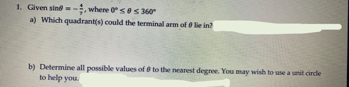 1. Given sin0 = -, where 0° <0 < 360°
a) Which quadrant(s) could the terminal arm of 0 lie in?
b) Determine all possible values of 0 to the nearest degree. You may wish to use a unit circle
to help you.
