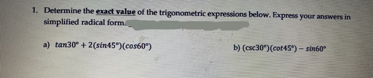 1. Determine the exact value of the trigonometric expressions below. Express your answers in
simplified radical form.
a) tan30° + 2(sin45°)(cos60°)
b) (csc30°)(cot45°) – sin60°
