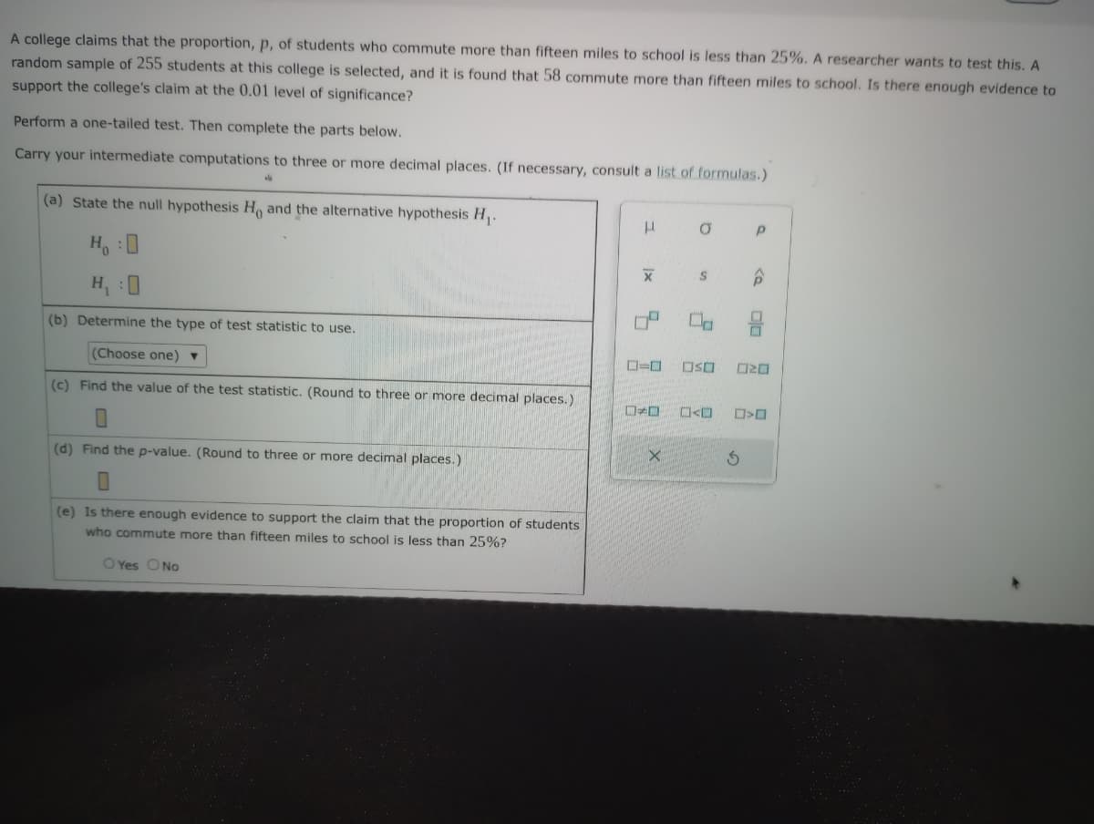 A college claims that the proportion, p, of students who commute more than fifteen miles to school is less than 25%. A researcher wants to test this. A
random sample of 255 students at this college is selected, and it is found that 58 commute more than fifteen miles to school. Is there enough evidence to
support the college's claim at the 0.01 level of significance?
Perform a one-tailed test. Then complete the parts below.
Carry your intermediate computations to three or more decimal places. (If necessary, consult a list of formulas.)
(a) State the null hypothesis Ho and the alternative hypothesis H₁.
Ho
H₁ :
(b) Determine the type of test statistic to use.
(Choose one) ▼
(c) Find the value of the test statistic. (Round to three more decimal places.)
(d) Find the p-value. (Round to three or more decimal places.)
(e) Is there enough evidence to support the claim that the proportion of students
who commute more than fifteen miles to school is less than 25%?
O Yes O No
μ
X
4
0=0
E
X
O
S
OSO
<
S
Р
ô
20
>