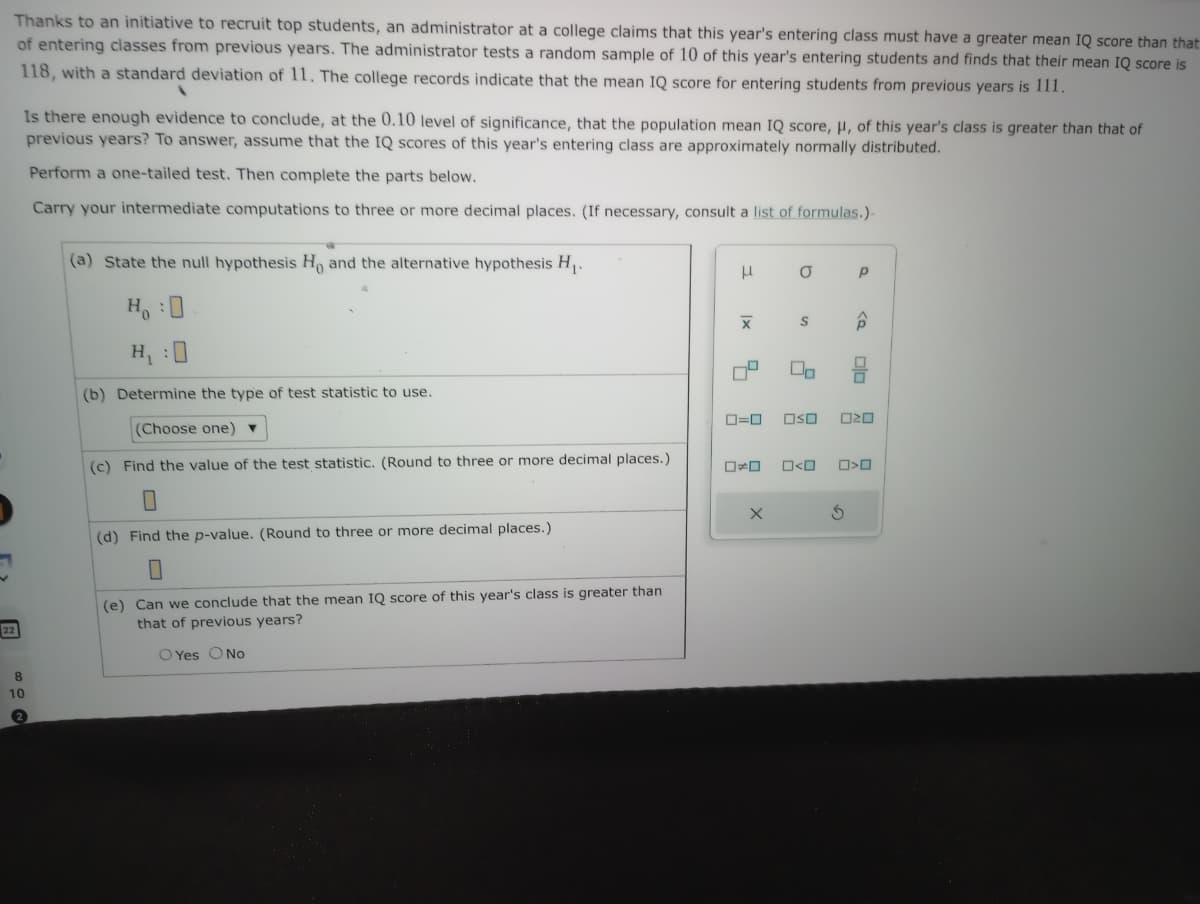 Thanks to an initiative to recruit top students, an administrator at a college claims that this year's entering class must have a greater mean IQ score than that
of entering classes from previous years. The administrator tests a random sample of 10 of this year's entering students and finds that their mean IQ score is
118, with a standard deviation of 11. The college records indicate that the mean IQ score for entering students from previous years is 111.
22
Is there enough evidence to conclude, at the 0.10 level of significance, that the population mean IQ score, H, of this year's class is greater than that of
previous years? To answer, assume that the IQ scores of this year's entering class are approximately normally distributed.
Perform a one-tailed test. Then complete the parts below.
Carry your intermediate computations to three or more decimal places. (If necessary, consult a list of formulas.)-
8
10
(a) State the null hypothesis H, and the alternative hypothesis H₁.
H₂ :D
H₁
(b) Determine the type of test statistic to use.
(Choose one) ▼
(c) Find the value of the test statistic. (Round to three or more decimal places.)
(d) Find the p-value. (Round to three or more decimal places.)
0
(e) Can we conclude that the mean IQ score of this year's class is greater than
that of previous years?
O Yes O No
μ
X
a
00
X
Р
0=0 OSO 020
Â
0*0 0<0 0>0
S