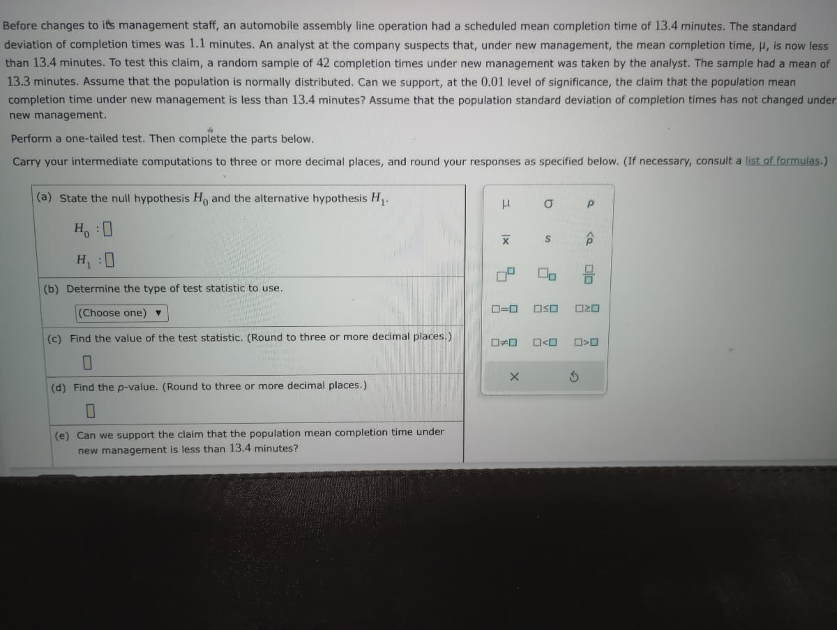 Before changes to its management staff, an automobile assembly line operation had a scheduled mean completion time of 13.4 minutes. The standard
deviation of completion times was 1.1 minutes. An analyst at the company suspects that, under new management, the mean completion time, μ, is now less
than 13.4 minutes. To test this claim, a random sample of 42 completion times under new management was taken by the analyst. The sample had a mean of
13.3 minutes. Assume that the population is normally distributed. Can we support, at the 0.01 level of significance, the claim that the population mean
completion time under new management is less than 13.4 minutes? Assume that the population standard deviation of completion times has not changed under
new management.
Perform a one-tailed test. Then complete the parts below.
Carry your intermediate computations to three or more decimal places, and round your responses as specified below. (If necessary, consult a list of formulas.)
(a) State the null hypothesis Ho and the alternative hypothesis H₁.
H :D
H₁ :0
(b) Determine the type of test statistic to use.
(Choose one) ▼
(c) Find the value of the test statistic. (Round to three or more decimal places.)
0
(d) Find the p-value. (Round to three or more decimal places.)
(e) Can we support the claim that the population mean completion time under
new management is less than 13.4 minutes?
μ
3.
|x
X
5
☐☐
O
X
S
0=0 OSO
Uo
0<0
Р
S
<a
N
□<ロ