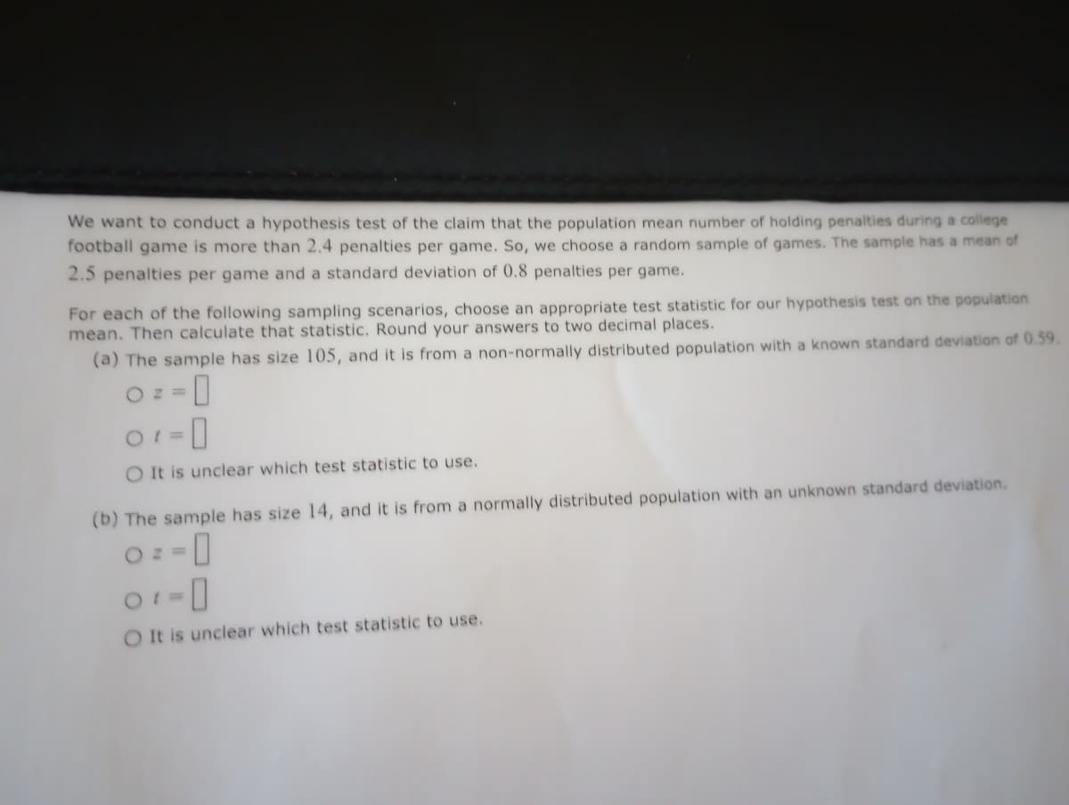 We want to conduct a hypothesis test of the claim that the population mean number of holding penalties during a college
football game is more than 2.4 penalties per game. So, we choose a random sample of games. The sample has a mean of
2.5 penalties per game and a standard deviation of 0.8 penalties per game.
For each of the following sampling scenarios, choose an appropriate test statistic for our hypothesis test on the population
mean. Then calculate that statistic. Round your answers to two decimal places.
(a) The sample has size 105, and it is from a non-normally distributed population with a known standard deviation of 0.59.
Oz=
01 = 0
O It is unclear which test statistic to use.
(b) The sample has size 14, and it is from a normally distributed population with an unknown standard deviation.
-0
Oz=
01-0
O It is unclear which test statistic to use.