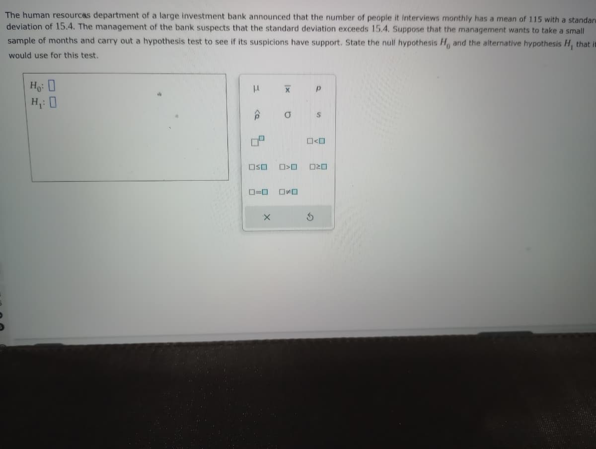 The human resources department of a large investment bank announced that the number of people it interviews monthly has a mean of 115 with a standare
deviation of 15.4. The management of the bank suspects that the standard deviation exceeds 15.4. Suppose that the management wants to take a small
sample of months and carry out a hypothesis test to see if its suspicions have support. State the null hypothesis H, and the alternative hypothesis H, that is
would use for this test.
Ho: O
H₁: 0
μ
5
OSO
ローロ
X
X
a
>
*
3
р
S
20