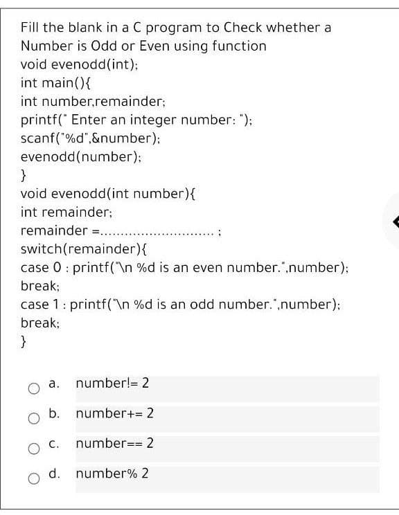 Fill the blank in a C program to Check whether a
Number is Odd or Even using function
void evenodd(int);
int main(){
int number,remainder;
printf(" Enter an integer number: ");
scanf("%d",&number);
evenodd(number);
void evenodd(int number){
int remainder;
remainder =....
switch(remainder){
case 0 : printf("\n %d is an even number.",number);
break;
case 1: printf("\n %d is an odd number.",number);
break;
}
а.
number!= 2
b. number+= 2
number== 2
d. number% 2
