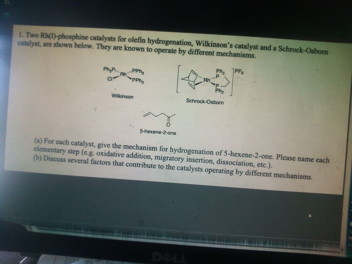 1. Two Rh(1)-phosphine catalysts for olefin hydrogenation, Wilkinson's catalyst and a Schrock-Osborn
catalyst, are shown below. They are known to operate by different mechanisms.
Ph2
PF6
PPH3
Ph,P.,
Rh
PPH3
CI
Ph2
Wilkinson
Schrock-Osborn
5-hexene-2-one
(a) For each catalyst, give the mechanism for hydrogenation of 5-hexene-2-one. Please name each
elementary step (e.g. oxidative addition, migratory insertion, dissociation, etc.).
(b) Discuss several factors that contribute to the catalysts operating by different mechanisms.
DELL
