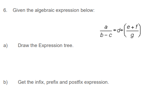 6. Given the algebraic expression below:
a
* d*
b-c
a)
Draw the Expression tree.
b)
Get the infix, prefix and postfix expression.
