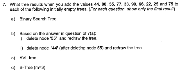 7. What tree results when you add the values 44, 88, 55, 77, 33, 99, 66, 22, 25 and 75 to
each of the following initially empty trees. (For each question, show only the final result)
a) Binary Search Tree
b) Based on the answer in question of 7(a):
i) delete node '55' and redraw the tree.
ii) delete node '44' (after deleting node 55) and redraw the tree.
c) AVL tree
d) B-Tree (m=3)
