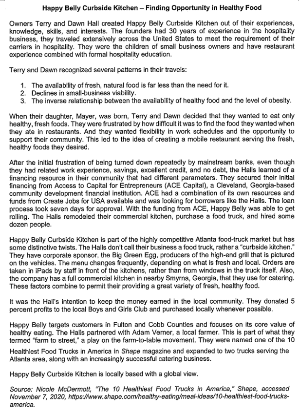Happy Belly Curbside Kitchen – Finding Opportunity in Healthy Food
Owners Terry and Dawn Hall created Happy Belly Curbside Kitchen out of their experiences,
knowledge, skills, and interests. The founders had 30 years of experience in the hospitality
business, they traveled extensively across the United States to meet the requirement of their
carriers in hospitality. They were the children of small business owners and have restaurant
experience combined with formal hospitality education.
Terry and Dawn recognized several patterns in their travels:
1. The availability of fresh, natural food is far less than the need for it.
2. Declines in small-business viability.
3. The inverse relationship between the availability of healthy food and the level of obesity.
When their daughter, Mayer, was born, Terry and Dawn decided that they wanted to eat only
healthy, fresh foods. They were frustrated by how difficult it was to find the food they wanted when
they ate in restaurants. And they wanted flexibility in work schedules and the opportunity to
support their community. This led to the idea of creating a mobile restaurant serving the fresh,
healthy foods they desired.
After the initial frustration of being turned down repeatedly by mainstream banks, even though
they had related work experience, savings, excellent credit, and no debt, the Halls learned of a
financing resource in their community that had different parameters. They secured their initial
financing from Access to Capital for Entrepreneurs (ACE Capital), a Cleveland, Georgia-based
community development financial institution. ACE had a combination of its own resources and
funds from Create Jobs for USA available and was looking for borrowers like the Halls. The loan
process took seven days for approval. With the funding from ACE, Happy Belly was able to get
rolling. The Halls remodeled their commercial kitchen, purchase a food truck, and hired some
dozen people.
Happy Belly Curbside Kitchen is part of the highly competitive Atlanta food-truck market but has
some distinctive twists. The Halls don't call their business a food truck, rather a "curbside kitchen."
They have corporate sponsor, the Big Green Egg, producers of the high-end grill that is pictured
on the vehicles. The menu changes frequently, depending on what is fresh and local. Orders are
taken in iPads by staff in front of the kitchens, rather than from windows in the truck itself. Also,
the company has a full commercial kitchen in nearby Smyrna, Georgia, that they use for catering.
These factors combine to permit their providing a great variety of fresh, healthy food.
It was the Hall's intention to keep the money earned in the local community. They donated 5
percent profits to the local Boys and Girls Club and purchased locally whenever possible.
Happy Belly targets customers in Fulton and Cobb Counties and focuses on its core value of
healthy eating. The Halls partnered with Adam Verner, a local farmer. This is part of what they
termed "farm to street," a play on the farm-to-table movement. They were named one of the 10
Healthiest Food Trucks in America in Shape magazine and expanded to two trucks serving the
Atlanta area, along with an increasingly successful catering business.
Happy Belly Curbside Kitchen is locally based with a global view.
Source: Nicole McDermott, "The 10 Healthiest Food Trucks in America," Shape, accessed
November 7, 2020, https://www.shape.com/healthy-eating/meal-ideas/10-healthiest-food-trucks-
america.
