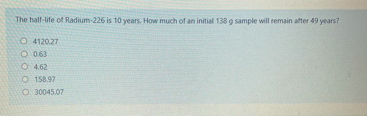 The half-life of Radium-226 is 10 years. How much of an initial 138 g sample will remain after 49 years?
O4120.27
O 0.63
O4.62
O 158.97
O 30045.07
