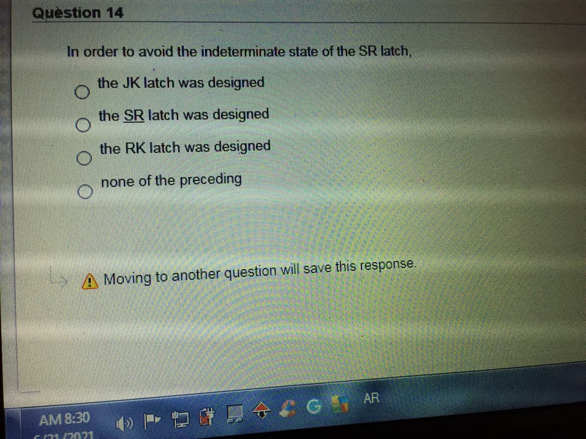 Question 14
In order to avoid the indeterminate state of the SR latch,
the JK latch was designed
the SR latch was designed
the RK latch was designed
none of the preceding
A Moving to another question will save this response.
AM 8:30
CG AR
