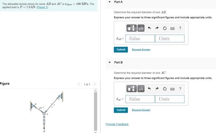 The allowable tensile stress for wires AB and AC is allow 190 MPa. The
applied load is P = 7.8 kN. (Figure 1)
Figure
1 of 1
Part A
Determine the required diameter of wire AB
Express your answer to three significant figures and include appropriate units.
μA
dan Value
Units
Submit
Request Answer
Part B
Determine the required diameter of wire AC
Express your answer to three significant figures and include appropriate units.
?
dac Value
Units
Submit
Provide Feedback
Request Answer