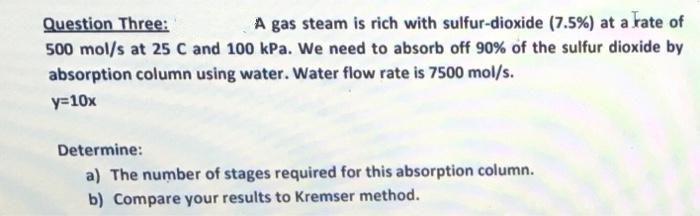 Question Three:
A gas steam is rich with sulfur-dioxide (7.5%) at a rate of
500 mol/s at 25 C and 100 kPa. We need to absorb off 90% of the sulfur dioxide by
absorption column using water. Water flow rate is 7500 mol/s.
y=10x
Determine:
a) The number of stages required for this absorption column.
b) Compare your results to Kremser method.