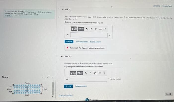 Suppose the rod in the figure has mass-050 kg and length
26 cm and the current through it is/-33 A
Figure 1)
Figure
West
oooo
oooo
L
100.0
oooo
000
North
0000
of
0000
oooo
0000
South
0000
000
All =
oooo
eo co
1of1
East
Constanta Foc Table
Part A
If the coefficient of static friction is 0.47, determine the minaman magnetic field B hot necessanty vertical that will just cause the rod to side. Give the
magnitude of 13.
Express your answer using two significant figures.
AEQ
T
Submit Praxious Answers Re
X Incorrect; Try Again: 3 attempts remaining
Part B
Give the direction of relative to the vertical (outwards towards )
Express your answer using two significant figures.
VAZO
?
Request An
Next >
Submit
Provide Feedbac
Pearson
from the vertical