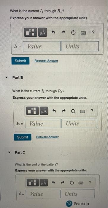 ▼
What is the current I₁ through R₁?
Express your answer with the appropriate units.
μÀ
DAC
I₁= Value
Units
Submit Request Answer
Part B.
What is the current Is through R₂?
Express your answer with the appropriate units.
HA
PO
?
I3 =
Value
Units
Submit Request Answer
Part C
What is the emf of the battery?
Express your answer with the appropriate units.
E =
Value
Units
P Pearson