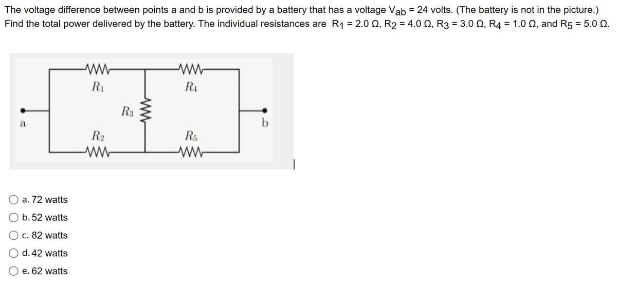 The voltage difference between points a and b is provided by a battery that has a voltage Vab = 24 volts. (The battery is not in the picture.)
Find the total power delivered by the battery. The individual resistances are R₁ = 2.00, R2 = 4.00, R3 = 3.0 2, R4 = 1.0 2, and R5 = 5.0 0.
a
a. 72 watts
b. 52 watts
c. 82 watts
d. 42 watts
e. 62 watts
www
R₁
R2
R3
ww
www
RA
R5
www
b