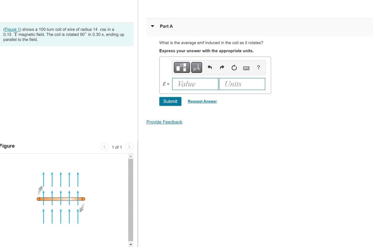 (Figure 1) shows a 100-turn coil of wire of radius 14 cm in a
0.15 T magnetic field. The coil is rotated 90° in 0.30 s, ending up
parallel to the field.
Figure
111
1 of 1
▶
Part A
What is the average emf induced in the coil as it rotates?
Express your answer with the appropriate units.
E =
Submit
μĂ
Value
Provide Feedback
Request Answer
Units
?