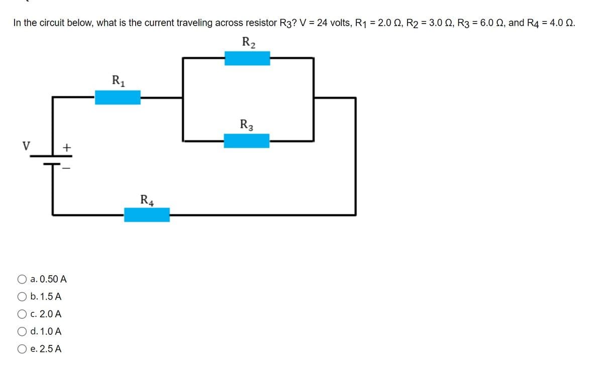 In the circuit below, what is the current traveling across resistor R3? V = 24 volts, R₁ = 2.0, R₂ = 3.0 №, R3 = 6.0 ≤, and R4 = 4.0 2.
R₂
V
+
[
a. 0.50 A
O b. 1.5 A
O c. 2.0 A
d. 1.0 A
e. 2.5 A
R₁
R4
R₂