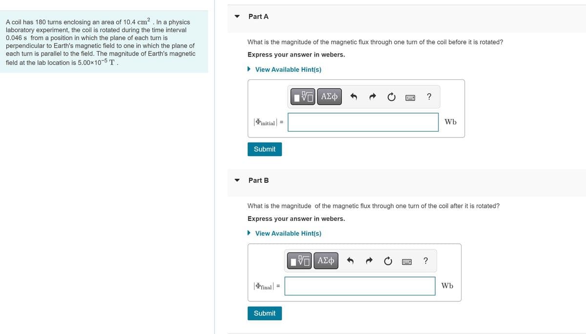 A coil has 180 turns enclosing an area of 10.4 cm². In a physics
laboratory experiment, the coil is rotated during the time interval
0.046 s from a position in which the plane of each turn is
perpendicular to Earth's magnetic field to one in which the plane of
each turn is parallel to the field. The magnitude of Earth's magnetic
field at the lab location is 5.00×10-5 T.
Part A
What is the magnitude of the magnetic flux through one turn of the coil before it is rotated?
Express your answer in webers.
View Available Hint(s)
initial
Submit
Part B
|final =
=
Submit
—| ΑΣΦ
=
What is the magnitude of the magnetic flux through one turn of the coil after it is rotated?
Express your answer in webers.
► View Available Hint(s)
ΠΙ ΑΣΦ
?
Wb
?
Wb