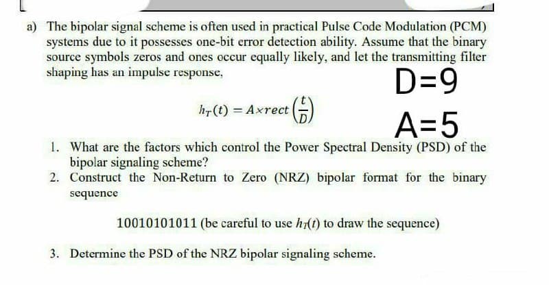 a) The bipolar signal scheme is often used in practical Pulse Code Modulation (PCM)
systems due to it possesses one-bit error detection ability. Assume that the binary
source symbols zeros and ones occur equally likely, and let the transmitting filter
shaping has an impulse response,
D=9
hr(t) = Axrect
A=5
1. What are the factors which control the Power Spectral Density (PSD) of the
bipolar signaling scheme?
2. Construct the Non-Return to Zero (NRZ) bipolar format for the binary
sequence
10010101011 (be careful to use h7(t) to draw the sequence)
3. Determine the PSD of the NRZ bipolar signaling scheme.
