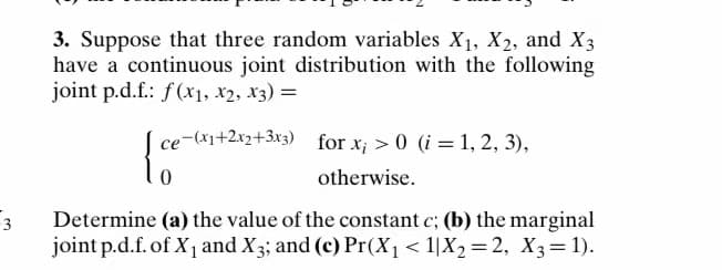 3. Suppose that three random variables X1, X2, and X3
have a continuous joint distribution with the following
joint p.d.f.: f(x1, X2, x3) =
ce-(x1+2x2+3x3) for x; >0 (i = 1, 2, 3),
otherwise.
3
Determine (a) the value of the constant c; (b) the marginal
joint p.d.f. of X1 and X3; and (c) Pr(X1< 1|X2 = 2, X 3 = 1).
