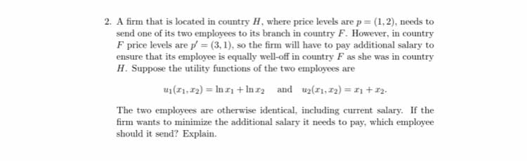 2. A firm that is located in country H, where price levels are p = (1,2), needs to
send one of its two employees to its branch in country F. However, in country
F price levels are p = (3, 1), so the firm will have to pay additional salary to
ensure that its employee is equally well-off in country F as she was in country
H. Suppose the utility functions of the two employees are
u1(1,72) = In r1 + In r2 and uz(1,12) = 11 + 12.
The two employees are otherwise identical, including current salary. If the
firm wants to minimize the additional salary it needs to pay, which employee
should it send? Explain.
