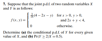 7. Suppose that the joint p.d.f. of two random variables X
and Y is as follows:
(4 – 2x – y) for x > 0, y > 0,
f(x, y) =
and 2x + y < 4,
otherwise.
Determine (a) the conditional p.d.f. of Y for every given
value of X, and (b) Pr(Y > 2|X = 0.5).
