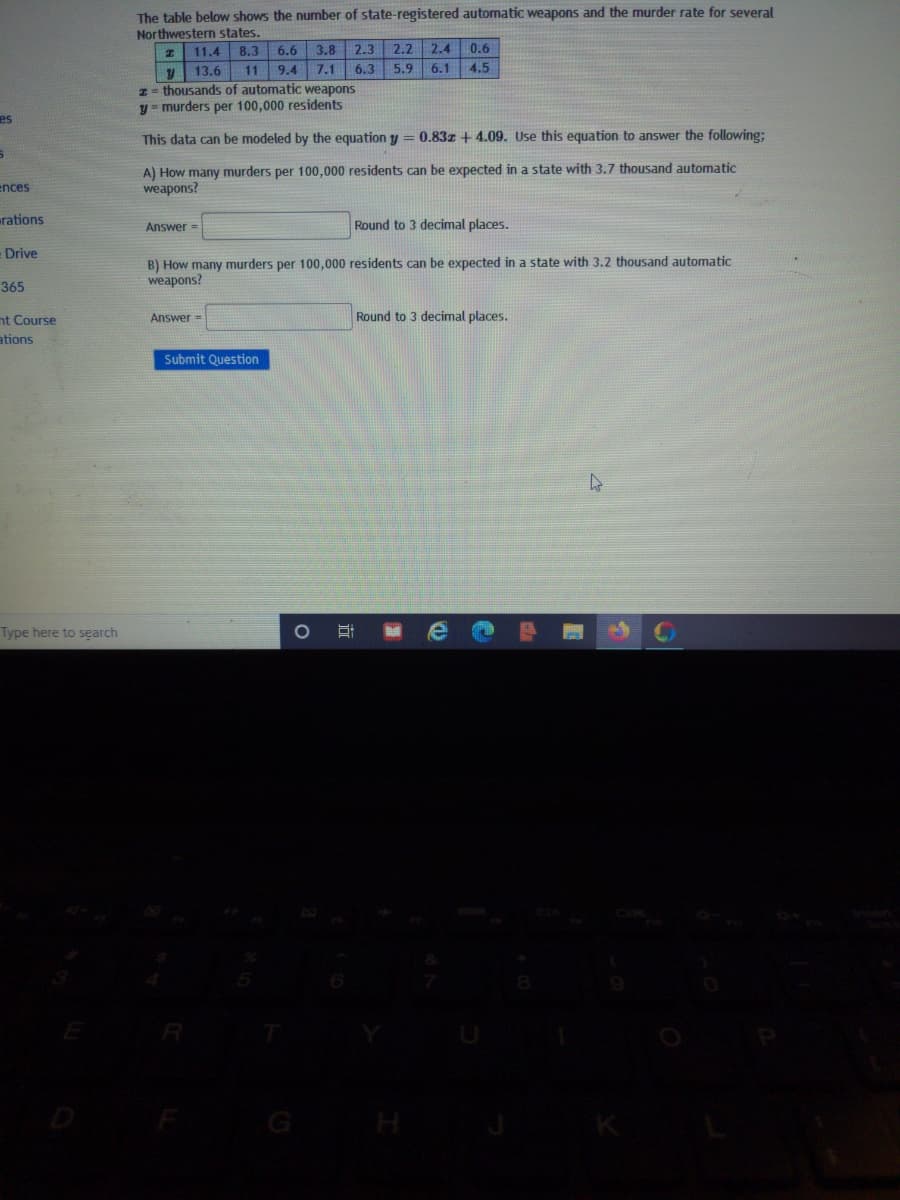 The table below shows the number of state-registered automatic weapons and the murder rate for several
Northwestern states.
11.4
8.3
6.6
3.8 2.3 2.2
2.4
0.6
11 9.4
y 13.6
z= thousands of automatic weapons
y = murders per 100,000 residents
7.1 6.3
5.9
6.1
4.5
es
This data can be modeled by the equation y = 0.83z + 4.09. Use this equation to answer the following;
A) How many murders per 100,000 residents can be expected in a state with 3,7 thousand automatic
weapons?
ences
rations
Round to 3 decimal places.
Answer=
- Drive
B) How many murders per 100,000 residents can be expected in a state with 3.2 thousand automatic
weapons?
365
nt Course
Answer =
Round to 3 decimal places.
ations
Submit Question
Type here to search
