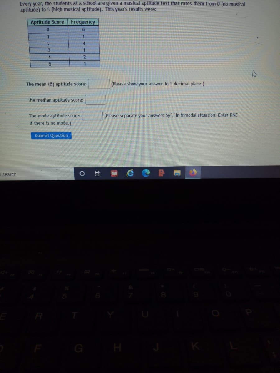 Every year, the students at a school are given a musical aptitude test that rates them from 0 (no musical
aptitude) to 5 (high musical aptitude). This year's results were:
Aptitude Score
Frequency
6.
4.
3
4.
2.
1
The mean (2) aptitude score:
(Please show your answer to 1 decimal place.)
The median aptitude score:
The mode aptitude score:
if there is no mode.)
(Please separate your answers by ',' in bimodal situation. Enter DNE
Submit Question
o search
H
近
