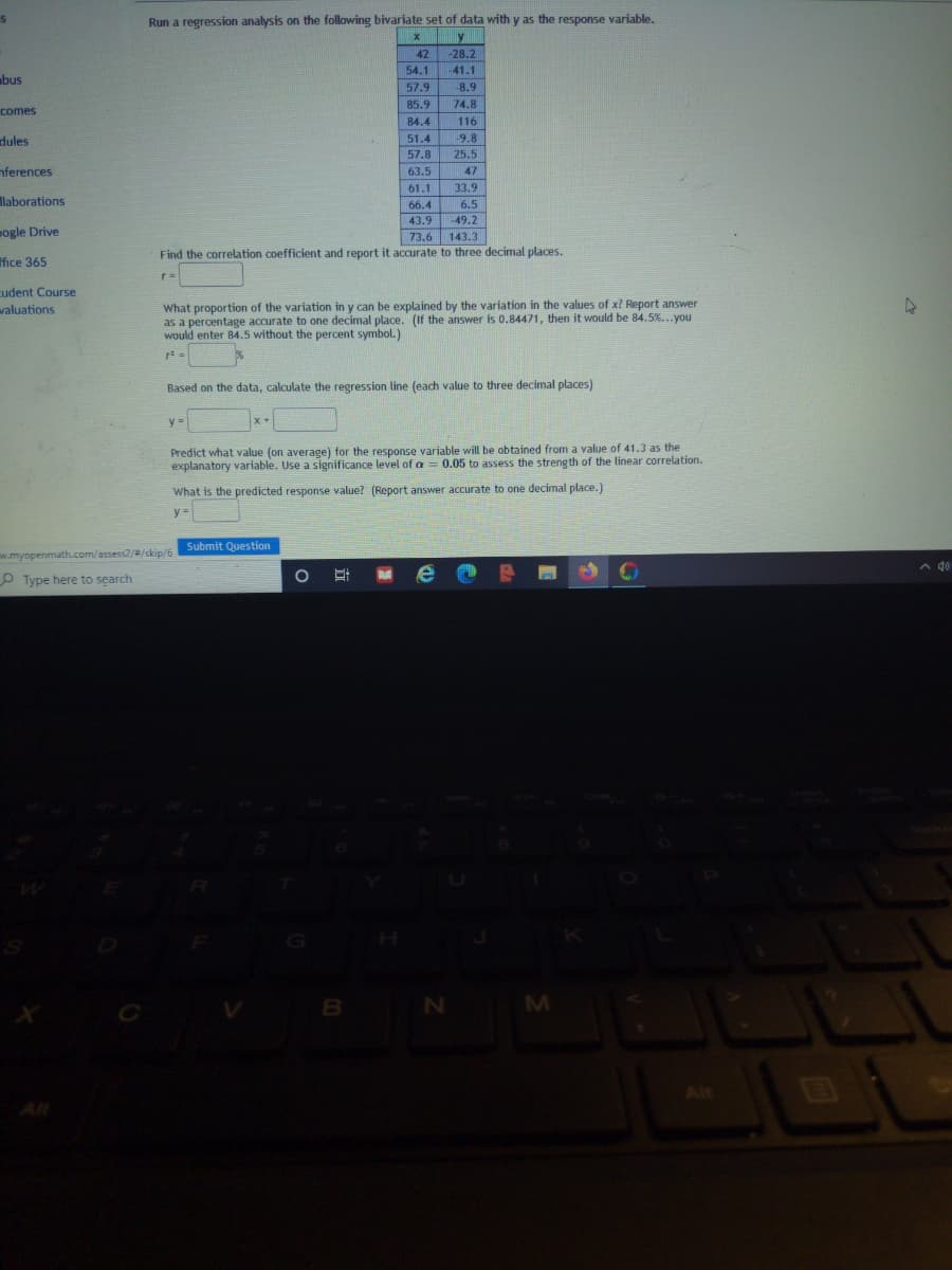 Run a regression analysis on the following bivariate set of data with y as the response variable.
42
-28.2
54.1
-41.1
bus
57.9
-8.9
85.9
74.8
comes
84.4
116
dules
51.4
-9.8
57.8
25.5
nferences
63.5
47
33.9
61.1
66.4
43.9
llaborations
6.5
-49.2
mogle Drive
73.6
143.3
Find the correlation coefficient and report it accurate to three decimal places.
ffice 365
cudent Course
What proportion of the variation in y can be explained by the variation in the values of x? Report answer
as a percentage accurate to one decimal place. (If the answer is 0.84471, then it would be 84.5%...you
would enter 84.5 without the percent symbol.)
valuations
Based on the data, calculate the regression line (each value to three decimal places)
y =
Predict what value (on average) for the response variable will be obtained from a value of 41.3 as the
explanatory variable. Use a significance level of a = 0.05 to assess the streng th of the linear correlation.
What is the predicted response value? (Report answer accurate to one decimal place.)
y =
Submit Question
w.myopenmath.com/assess2//skip/6
A do
O Type here to search
B N
M
Alt
Alt
