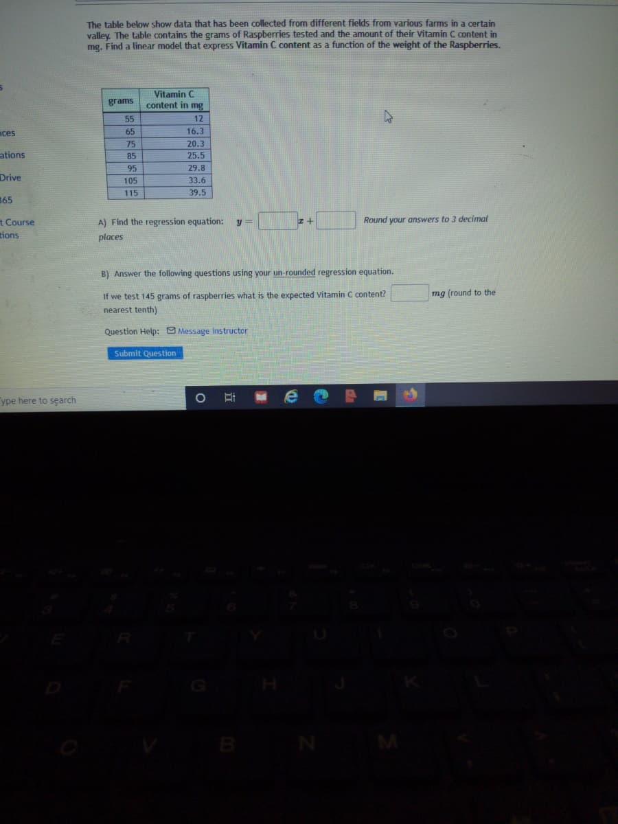 The table below show data that has been collected from different fields from various farms in a certain
valley. The table contains the grams of Raspberries tested and the amount of their Vitamin C content in
mg. Find a linear model that express Vitamin C content as a function of the weight of the Raspberries.
Vitamin C
grams
content in mg
55
12
nces
65
16.3
75
20.3
ations
85
25.5
95
29.8
Drive
105
33.6
115
39.5
365
t Course
tions
A) Find the regression equation:
Round your answers to 3 decimal
places
B) Answer the following questions using your un-rounded regression equation.
If we test 145 grams of raspberries what is the expected Vitamin C content?
mg (round to the
nearest tenth)
Question Help: Message instructor
Submit Question
ype here to search
R
B
