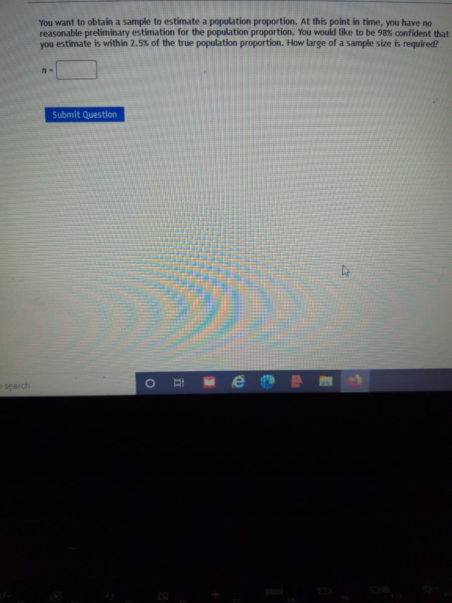 You want to obtain a sample to estimate a population proportion. At this point in time, you have no
reasonable preliminary estimation for the population proportion. You would like to be 98% confident that
you estimate is within 2.5% of the true population proportion. How large of a sample size is required?
n =
Submit Question
o search
