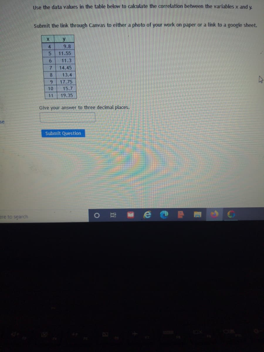 Use the data values in the table below to calculate the correlation between the variables x and y.
Submit the link through Canvas to either a photo of your work on paper or a link to a google sheet.
y
4
9.8
11.55
6.
11.3
7.
14.45
8.
13.4
9.
17.75
10
15.7
11
19.35
Give your answer to three decimal places.
se
Submit Question
ere to search
