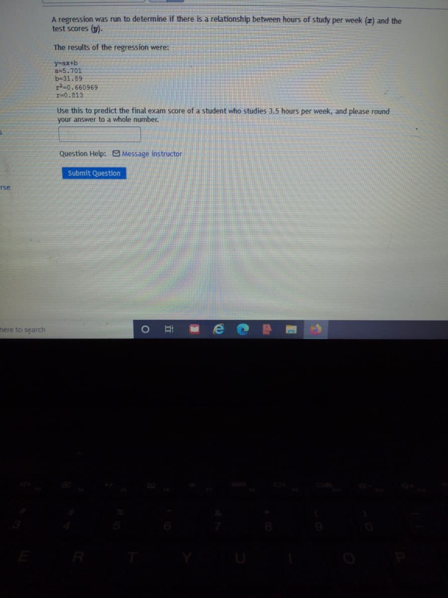 A regression was run to determine if there is a relationship between hours of study per week (z) and the
test scores (y)-
The results of the regression were:
y=ax+b
a=5.701
b=31.89
r2=0.660969
r=0.813
Use this to predict the final exam score of a student who studies 3.5 hours per week, and please round
your answer to a whole number.
Question Help: Message instructor
Submit Question
rse
here to search
R
